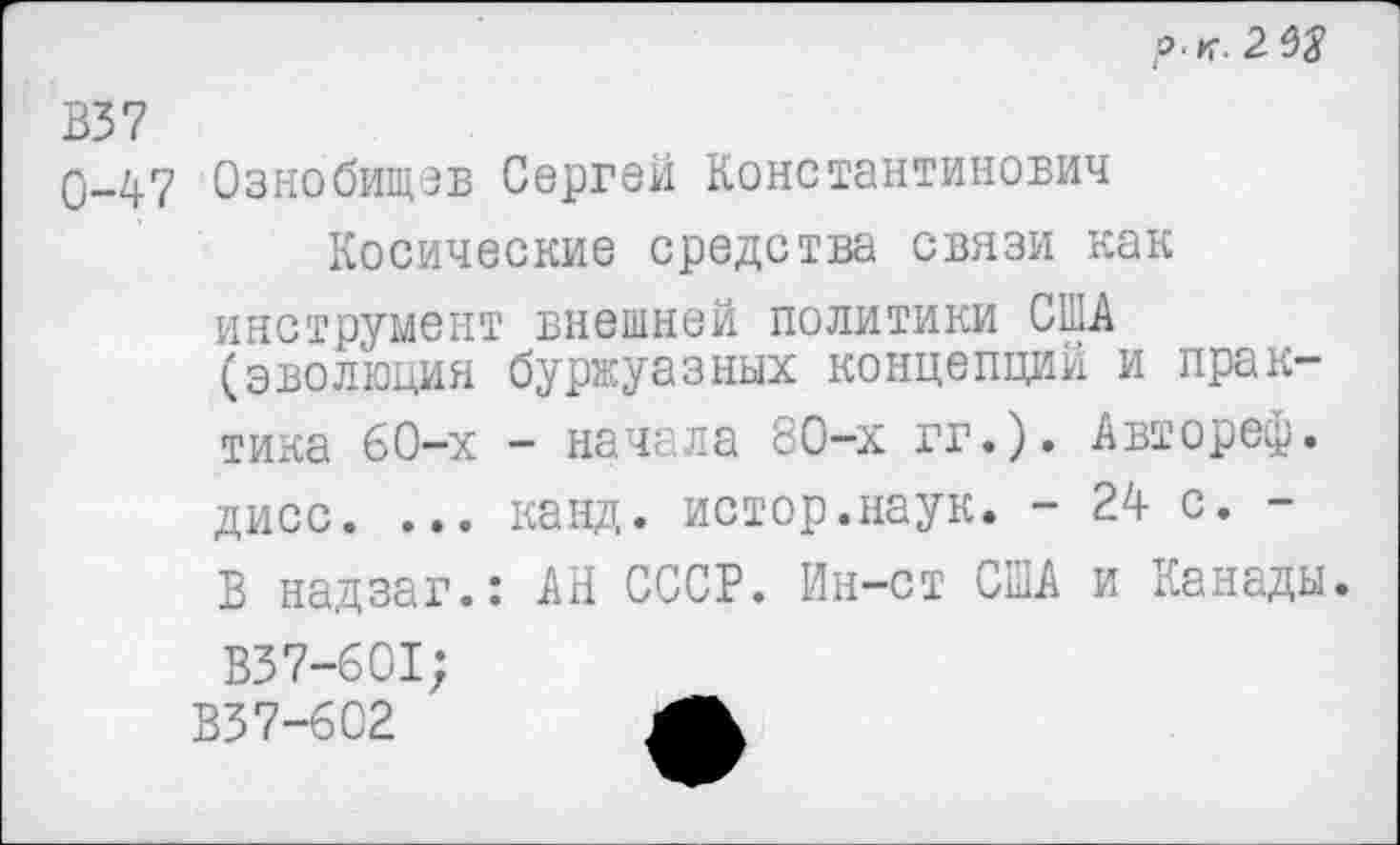 ﻿р. К. 2
В37
0-47 Ознобищэв Сергей Константинович Косические средства связи как инструмент внешней политики США (эволюция буржуазных концепций и практика 60-х - начала 80-х гг.). Автореф. дисс. ... канд. истор.наук. - 24 с. -В надзаг.: АН СССР. Ин-ст США и Канады.
В37-601;
В37-602	4Ж